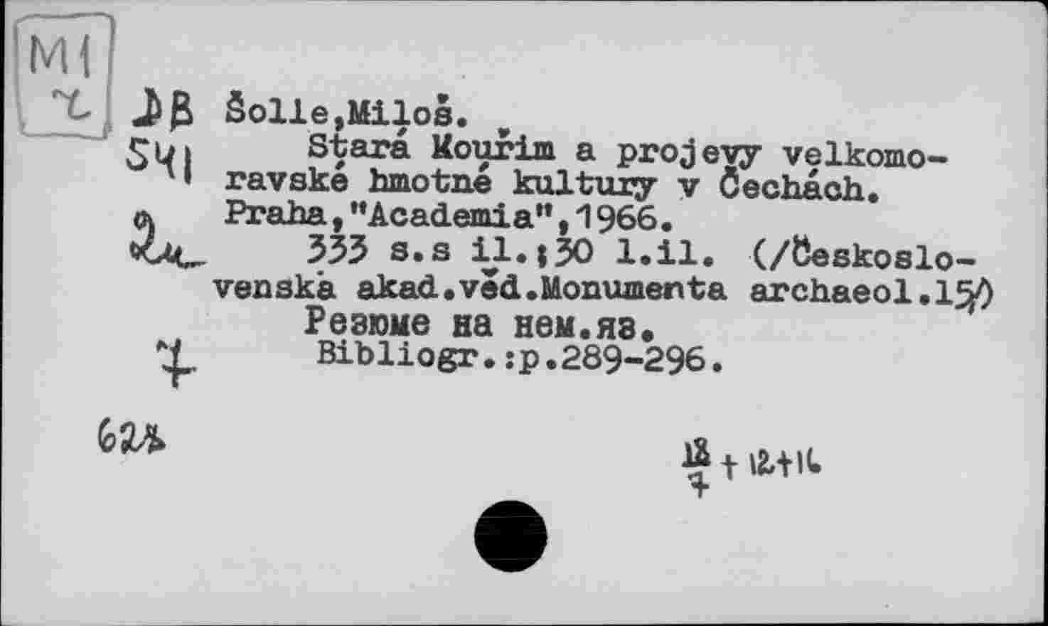 ﻿Solle,Milos.
I Stars Mourim a projevy velkomo-
' • ravske hmotne kultuxy v Öechach.
a	Praha,“Academia",1966.
чли 535 s.s il.130 l.il. (/öeskoslo-
venskà akad.vêd.Monumente archaeol.1^0
Резюме на нем.яз.
X Bibliogr.:р.289-296.
GU
Я t Лін